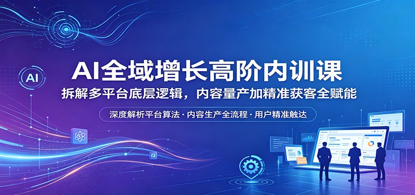 AI全域增长高阶内训课：拆解多平台底层逻辑，内容量产加精准获客全赋能-亿起创业网-副业兼职月入过万-自媒体、引流推广、网赚项目、短视频、技术教程等创业项目资源
